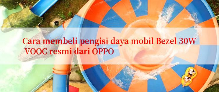 Cara membeli pengisi daya mobil Bezel 30W VOOC resmi dari OPPO