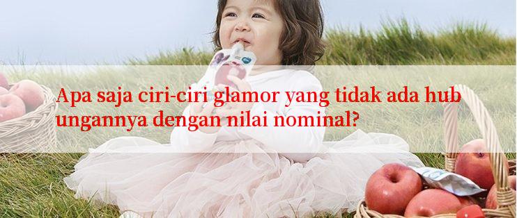 Apa saja ciri-ciri glamor yang tidak ada hubungannya dengan nilai nominal?