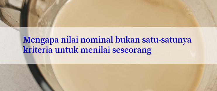 Mengapa nilai nominal bukan satu-satunya kriteria untuk menilai seseorang