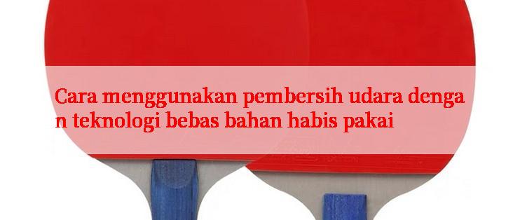 Cara menggunakan pembersih udara dengan teknologi bebas bahan habis pakai