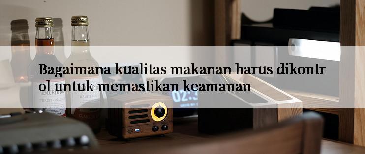 Bagaimana kualitas makanan harus dikontrol untuk memastikan keamanan