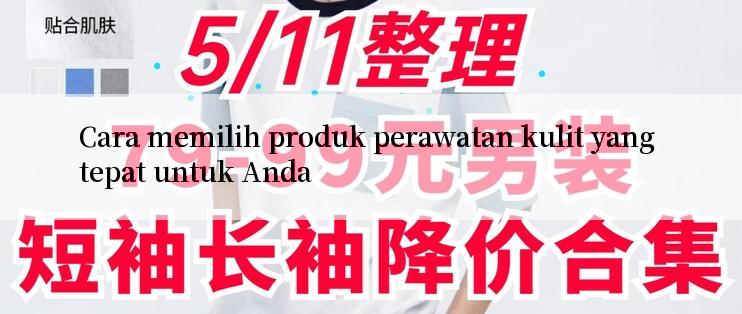 Cara memilih produk perawatan kulit yang tepat untuk Anda