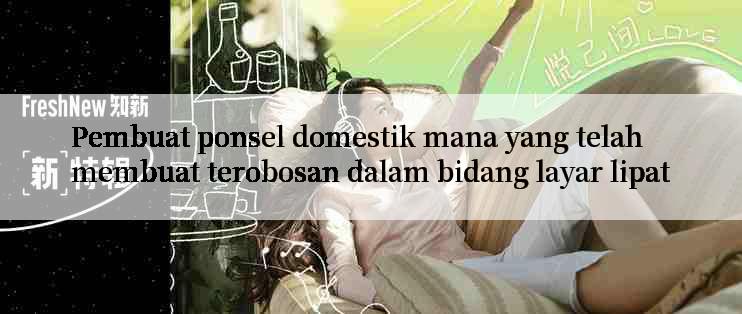 Pembuat ponsel domestik mana yang telah membuat terobosan dalam bidang layar lipat