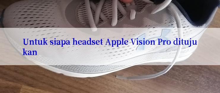 Untuk siapa headset Apple Vision Pro ditujukan