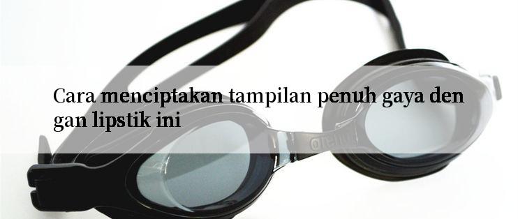 Cara menciptakan tampilan penuh gaya dengan lipstik ini