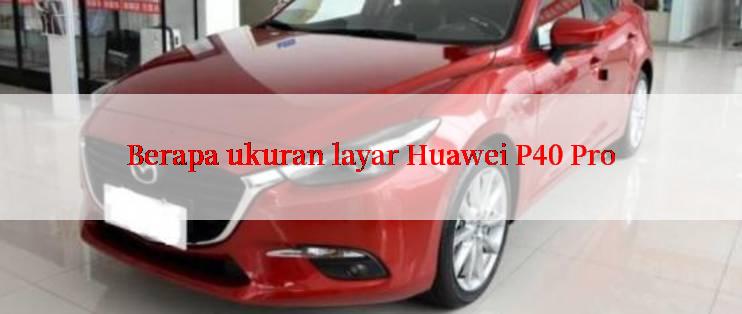 Berapa ukuran layar Huawei P40 Pro