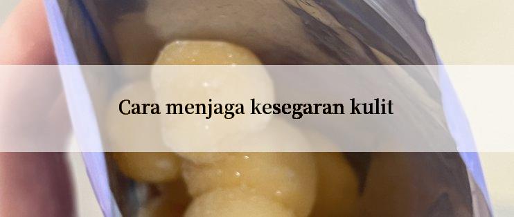 Cara menjaga kesegaran kulit