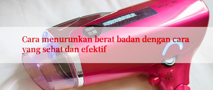 Cara menurunkan berat badan dengan cara yang sehat dan efektif