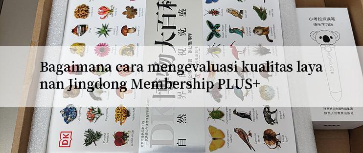 Bagaimana cara mengevaluasi kualitas layanan Jingdong Membership PLUS+