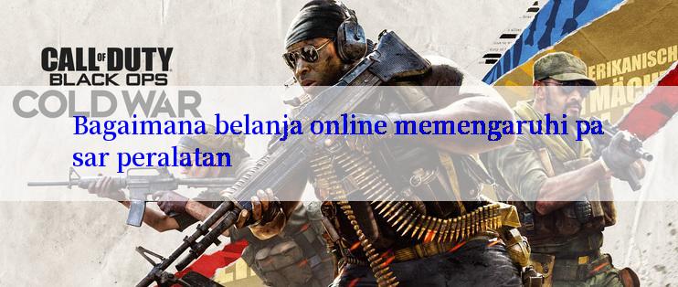 Bagaimana belanja online memengaruhi pasar peralatan