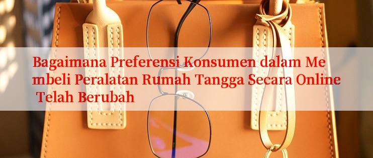 Bagaimana Preferensi Konsumen dalam Membeli Peralatan Rumah Tangga Secara Online Telah Berubah