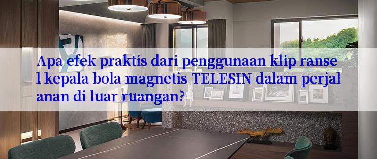 Apa efek praktis dari penggunaan klip ransel kepala bola magnetis TELESIN dalam perjalanan di luar ruangan?