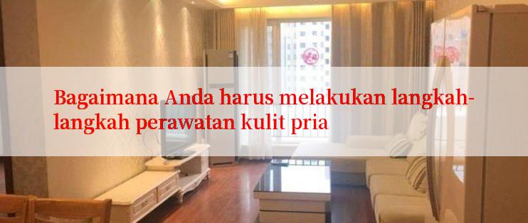 Bagaimana Anda harus melakukan langkah-langkah perawatan kulit pria