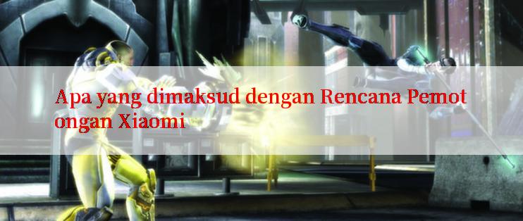 Apa yang dimaksud dengan Rencana Pemotongan Xiaomi