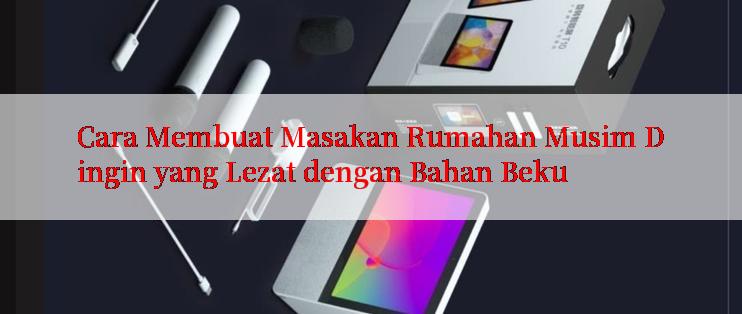 Cara Membuat Masakan Rumahan Musim Dingin yang Lezat dengan Bahan Beku