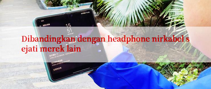 Dibandingkan dengan headphone nirkabel sejati merek lain