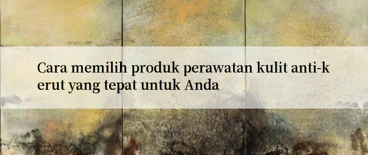 Cara memilih produk perawatan kulit anti-kerut yang tepat untuk Anda