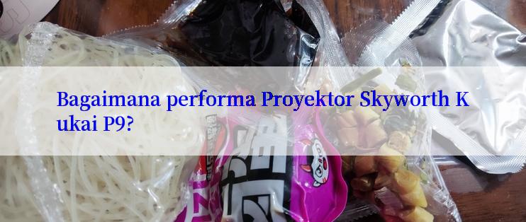 Bagaimana performa Proyektor Skyworth Kukai P9?