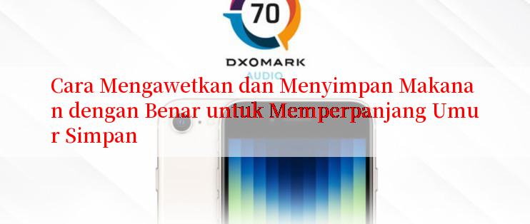 Cara Mengawetkan dan Menyimpan Makanan dengan Benar untuk Memperpanjang Umur Simpan