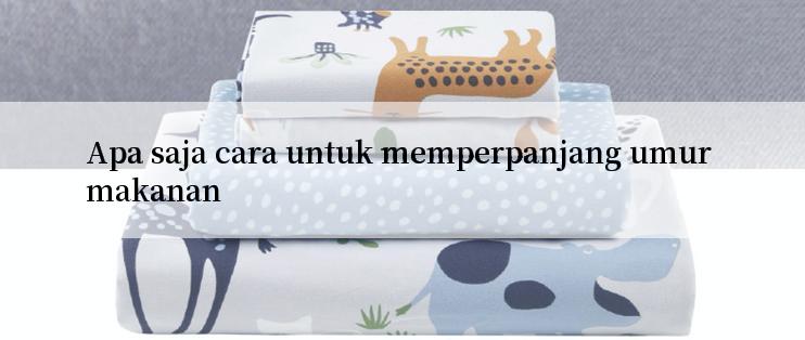 Apa saja cara untuk memperpanjang umur makanan