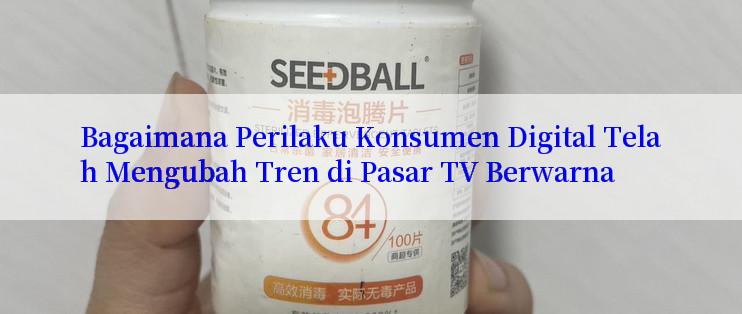 Bagaimana Perilaku Konsumen Digital Telah Mengubah Tren di Pasar TV Berwarna