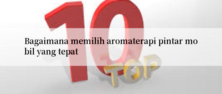 Bagaimana memilih aromaterapi pintar mobil yang tepat