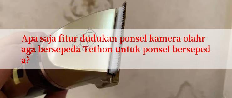 Apa saja fitur dudukan ponsel kamera olahraga bersepeda Tethon untuk ponsel bersepeda?