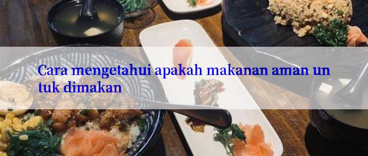 Cara mengetahui apakah makanan aman untuk dimakan