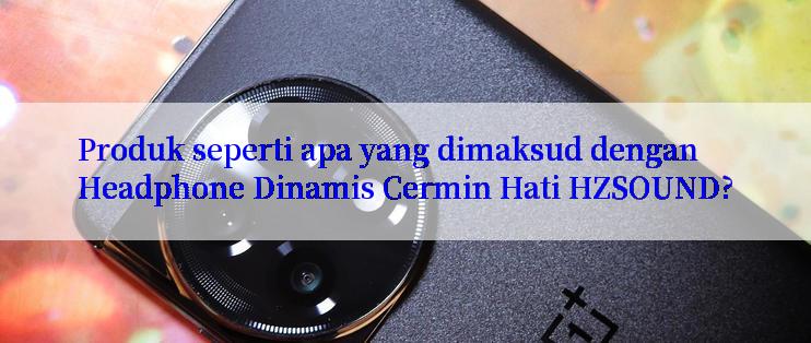 Produk seperti apa yang dimaksud dengan Headphone Dinamis Cermin Hati HZSOUND?