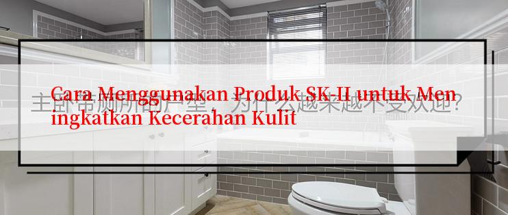 Cara Menggunakan Produk SK-II untuk Meningkatkan Kecerahan Kulit