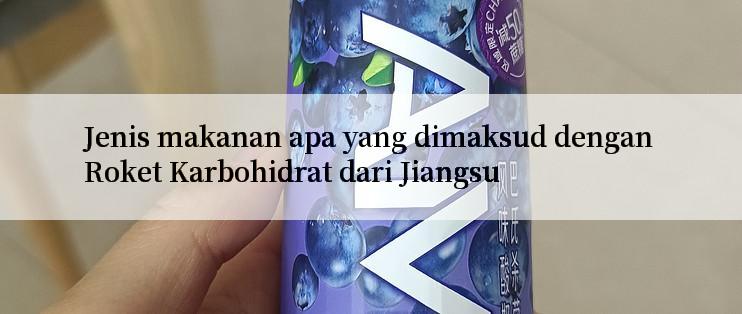 Jenis makanan apa yang dimaksud dengan Roket Karbohidrat dari Jiangsu