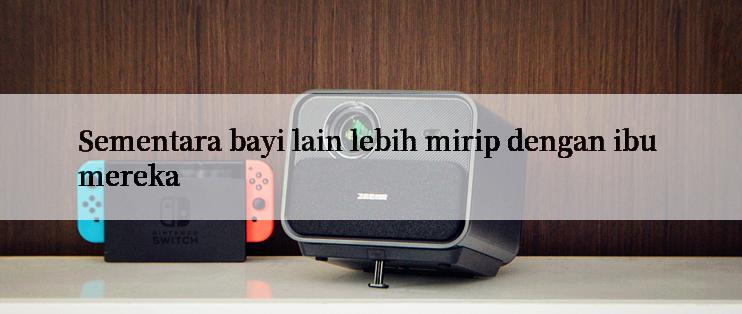 Sementara bayi lain lebih mirip dengan ibu mereka
