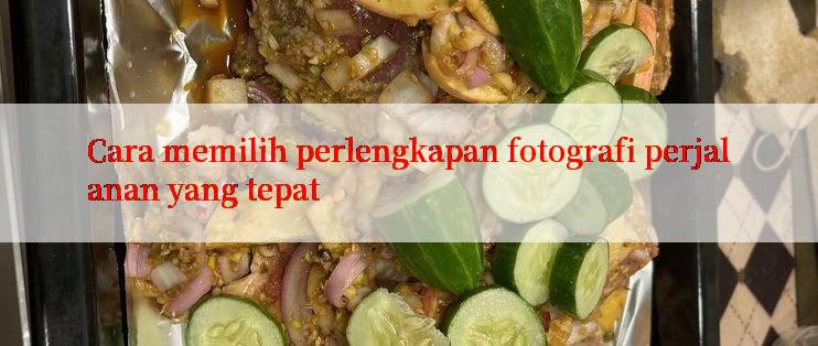 Cara memilih perlengkapan fotografi perjalanan yang tepat