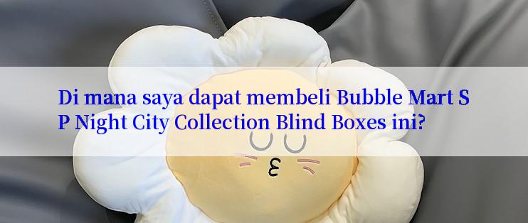 Di mana saya dapat membeli Bubble Mart SP Night City Collection Blind Boxes ini?