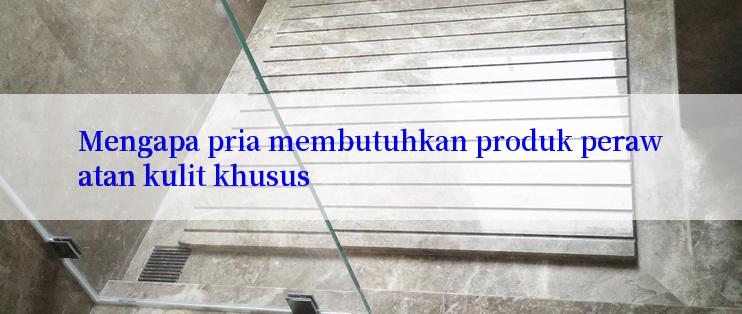 Mengapa pria membutuhkan produk perawatan kulit khusus