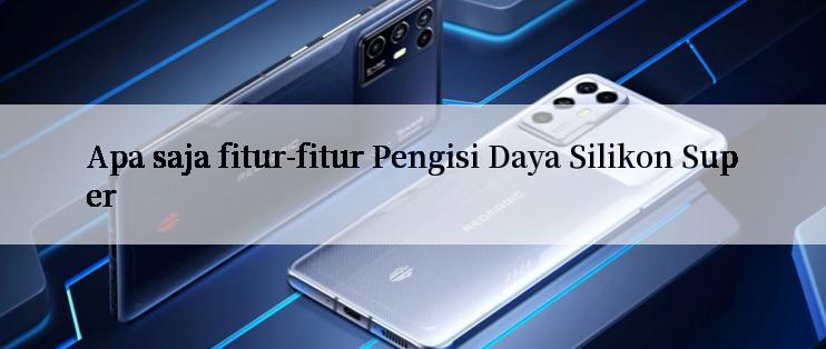 Apa saja fitur-fitur Pengisi Daya Silikon Super