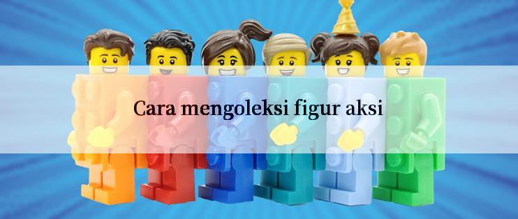 Cara mengoleksi figur aksi