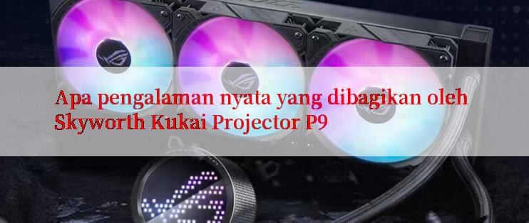 Apa pengalaman nyata yang dibagikan oleh Skyworth Kukai Projector P9