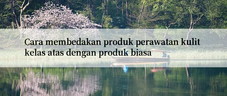 Cara membedakan produk perawatan kulit kelas atas dengan produk biasa