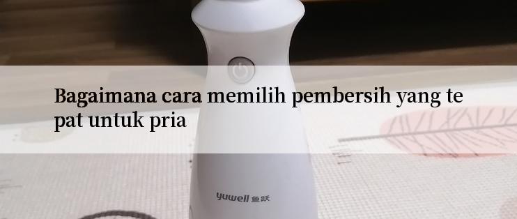 Bagaimana cara memilih pembersih yang tepat untuk pria