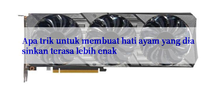 Apa trik untuk membuat hati ayam yang diasinkan terasa lebih enak