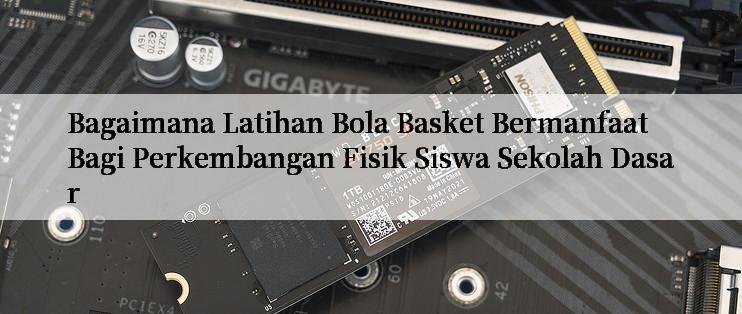 Bagaimana Latihan Bola Basket Bermanfaat Bagi Perkembangan Fisik Siswa Sekolah Dasar