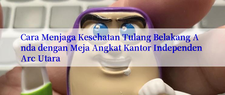 Cara Menjaga Kesehatan Tulang Belakang Anda dengan Meja Angkat Kantor Independen Arc Utara