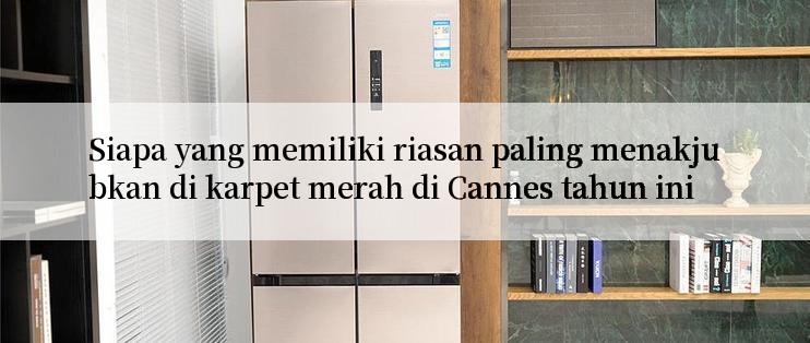 Siapa yang memiliki riasan paling menakjubkan di karpet merah di Cannes tahun ini