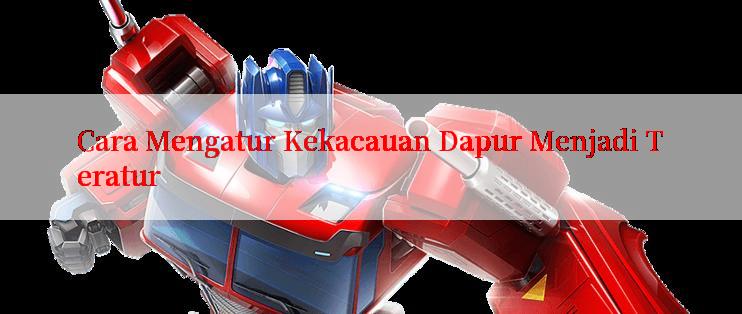 Cara Mengatur Kekacauan Dapur Menjadi Teratur