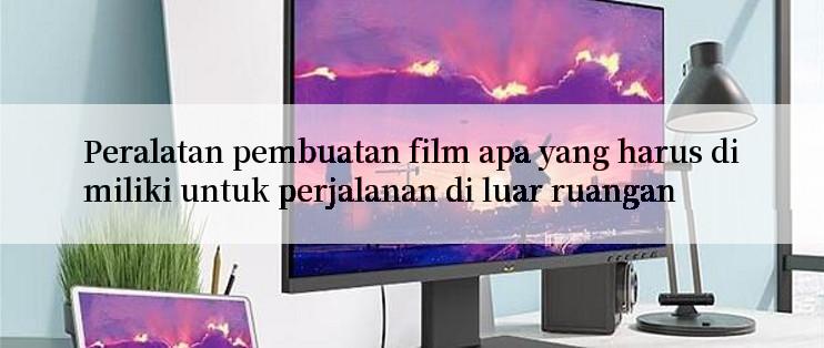 Peralatan pembuatan film apa yang harus dimiliki untuk perjalanan di luar ruangan