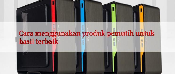 Cara menggunakan produk pemutih untuk hasil terbaik