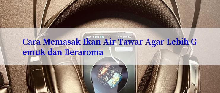 Cara Memasak Ikan Air Tawar Agar Lebih Gemuk dan Beraroma