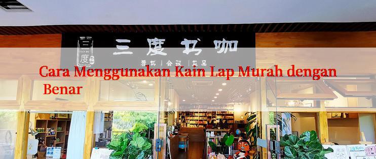 Cara Menggunakan Kain Lap Murah dengan Benar