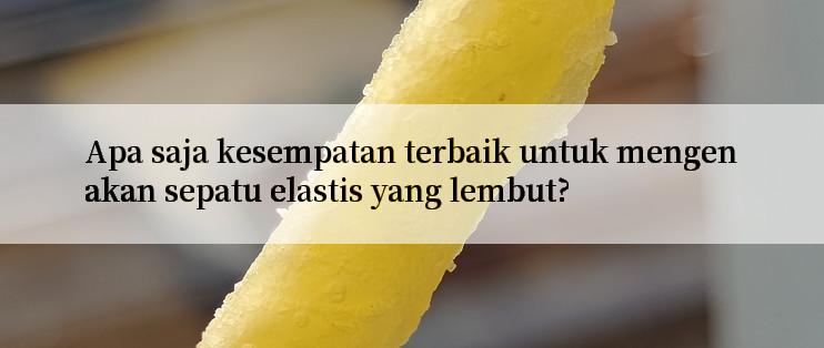 Apa saja kesempatan terbaik untuk mengenakan sepatu elastis yang lembut?